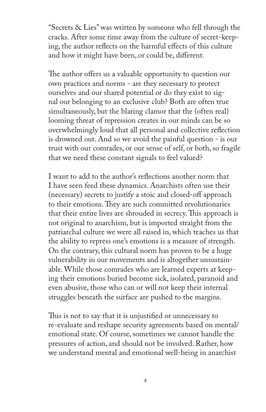 “Seerets & Lies” was written by someone who fell through the eracks. After some time away from the culture of secret-keep- ing, the author reflects on the harmful effects of this culture and how it might have been, or could be, different. ‘The author offers us a valuable opportunity to question our own practices and norms - are they necessary to protect ourselves and our shared potential or do they exist to sig- nal our belonging to an exclusive club? Both are often true simultancously, but the blaring clamor that the (often real) looming threat of repression creates in our minds can be so overwhelmingly loud that all personal and collective reflection is drowned out. And so we avoid the painful question - is our trust with our comrades, or our sense of self, r both, so fragile that we need these constant signals to feel valued? Twant to add to the author’s reflections another norm that Thave seen feed these dynamics. Anarchists often use their (necessary) scerets tojustify a stoic and closed-off approach t0 their emotions. They are such committed revolutionarics that their entire lives are shrouded in scerccy. This approach is not original to anarchism, but is imported straight from the patriarchal culture we were all raised in, which teaches us that the ability to repress ones emotions is a measure of strength. On the contrary, this cultural norm has proven to be a huge vulnerability in our movements and is altogether unsustain- able. While those comrades who are learned experts at keep- ing their emotions buried become sick, isolated, paranoid and even abusive, those who can or will not keep their internal struggles beneath the surface are pushed to the margins This is not to say that it is unjustified or unnecessary to re-evaluate and reshape security agreements based on mental/ emotional state. OF course, sometimes we cannot handle the pressures of action, and should not be involved. Rather, how we understand mental and emotional well-being in anarchist